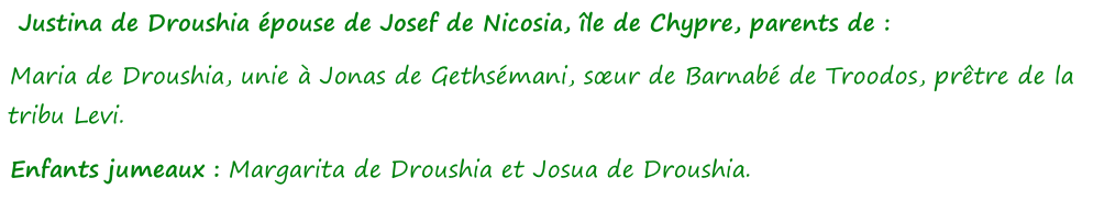 Justina de Droushia épouse de Josef de Nicosia, île de Chypre, parents de :  Maria de Droushia, unie à Jonas de Gethsémani, sœur de Barnabé de Troodos, prêtre de la tribu Levi. Enfants jumeaux : Margarita de Droushia et Josua de Droushia.