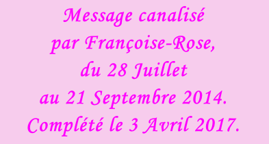 Message canalisé  par Françoise-Rose,  du 28 Juillet  au 21 Septembre 2014.  Complété le 3 Avril 2017.