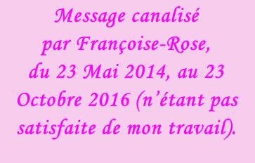 Message canalisé  par Françoise-Rose,  du 23 Mai 2014, au 23 Octobre 2016 (n’étant pas satisfaite de mon travail).
