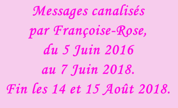 Messages canalisés par Françoise-Rose,  du 5 Juin 2016  au 7 Juin 2018. Fin les 14 et 15 Août 2018.
